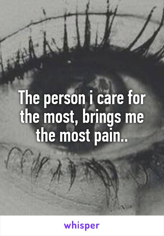 The person i care for the most, brings me the most pain..