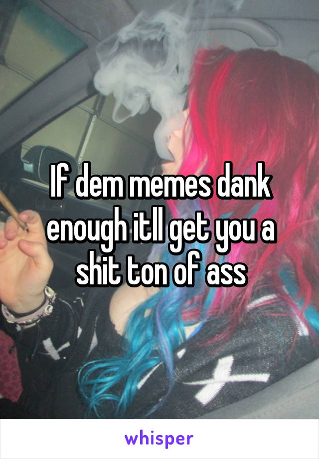 If dem memes dank enough itll get you a shit ton of ass