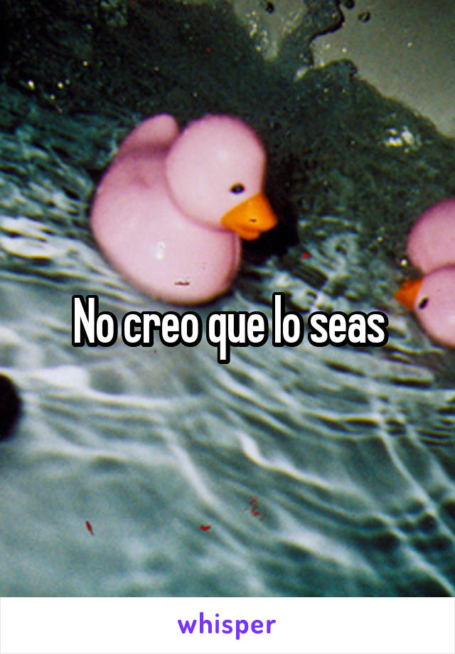 No creo que lo seas