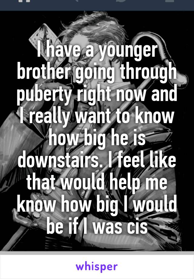 I have a younger brother going through puberty right now and I really want to know how big he is downstairs. I feel like that would help me know how big I would be if I was cis