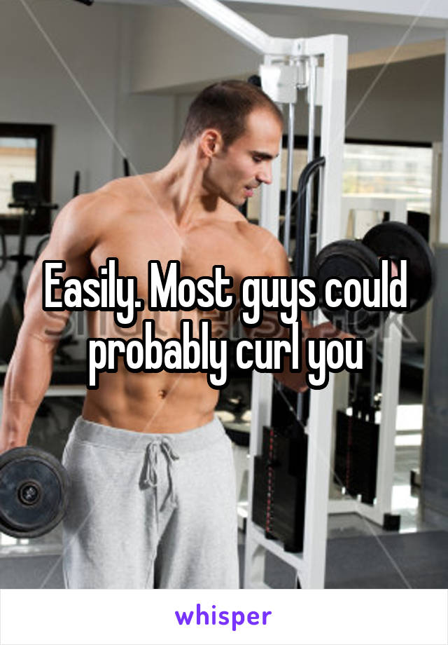 Easily. Most guys could probably curl you