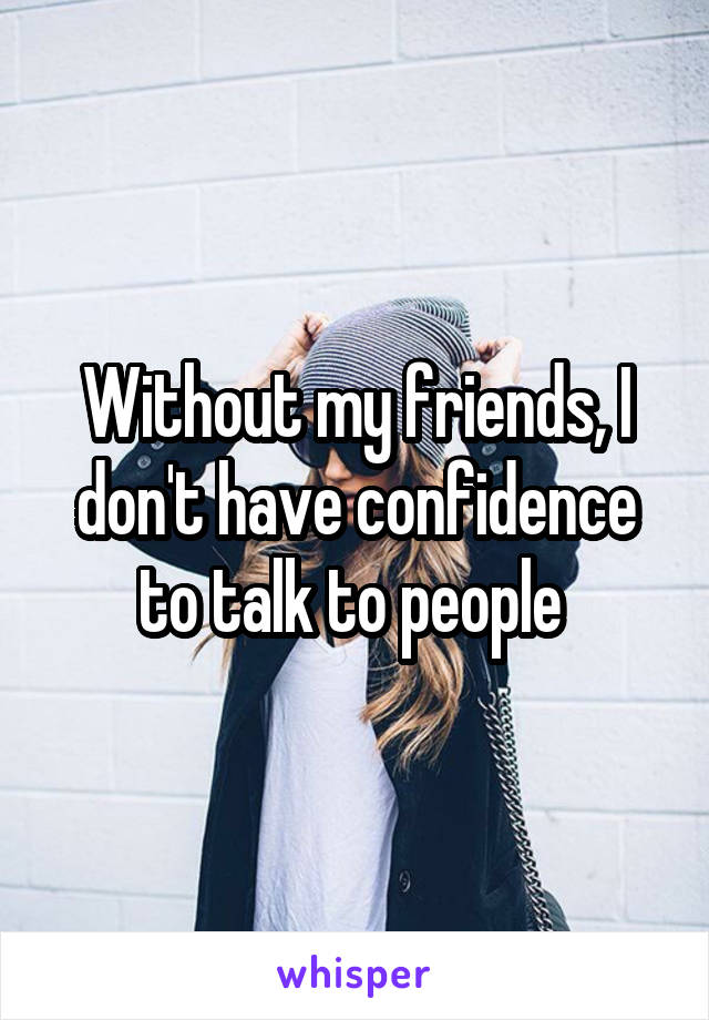 Without my friends, I don't have confidence to talk to people 