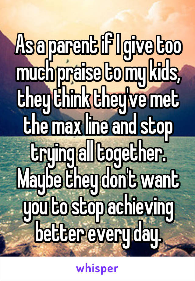 As a parent if I give too much praise to my kids, they think they've met the max line and stop trying all together. Maybe they don't want you to stop achieving better every day.