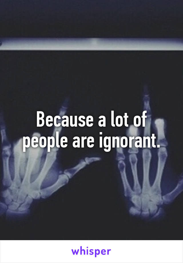 Because a lot of people are ignorant.