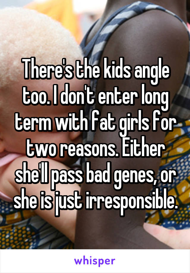 There's the kids angle too. I don't enter long term with fat girls for two reasons. Either she'll pass bad genes, or she is just irresponsible.