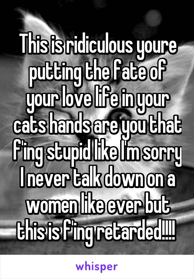 This is ridiculous youre putting the fate of your love life in your cats hands are you that f'ing stupid like I'm sorry I never talk down on a women like ever but this is f'ing retarded!!!! 