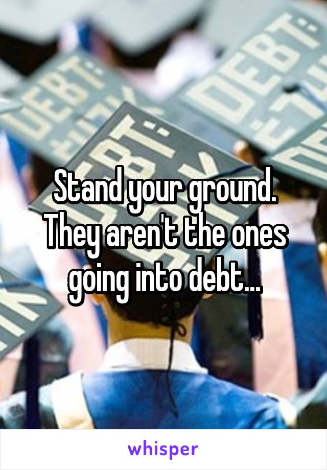 Stand your ground. They aren't the ones going into debt...