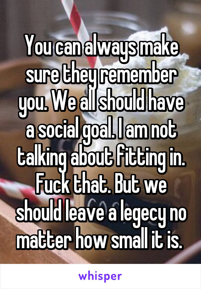 You can always make sure they remember you. We all should have a social goal. I am not talking about fitting in. Fuck that. But we should leave a legecy no matter how small it is. 