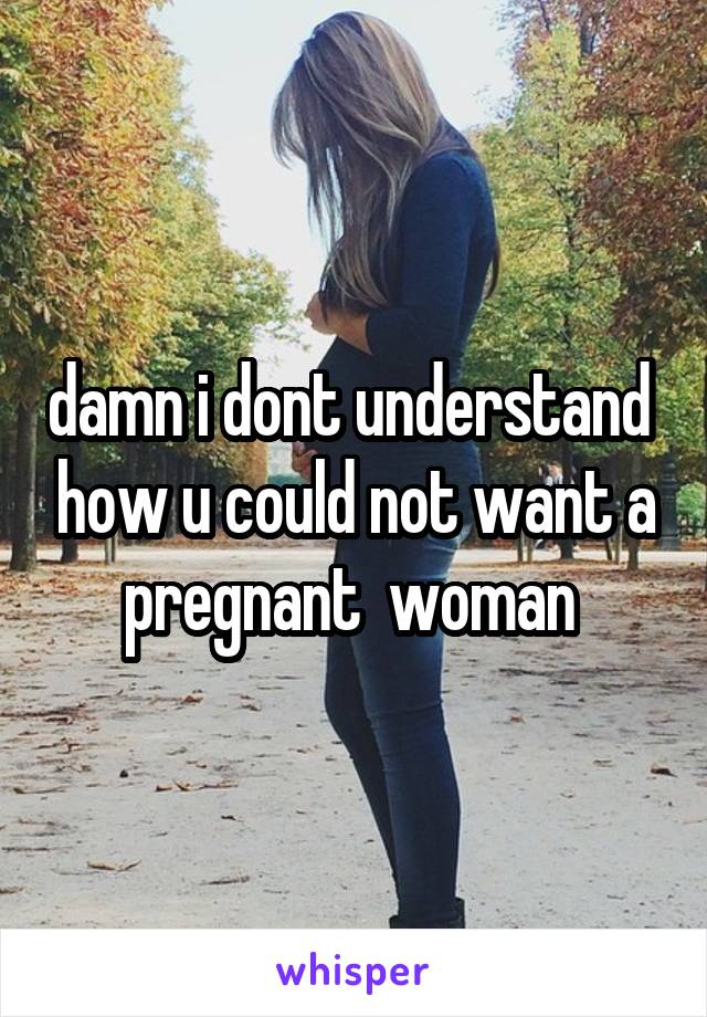 damn i dont understand  how u could not want a pregnant  woman 