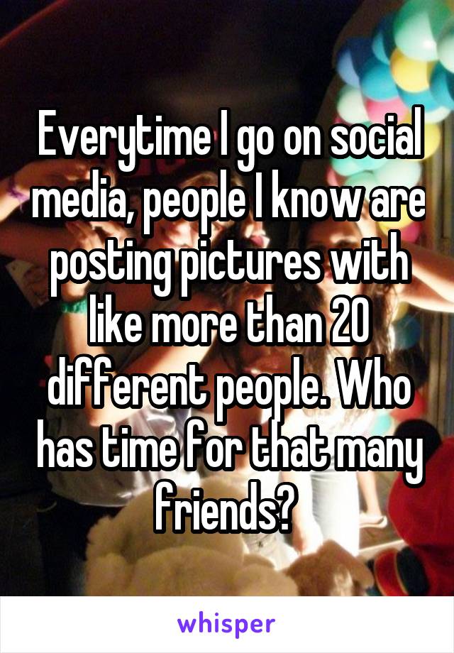 Everytime I go on social media, people I know are posting pictures with like more than 20 different people. Who has time for that many friends? 