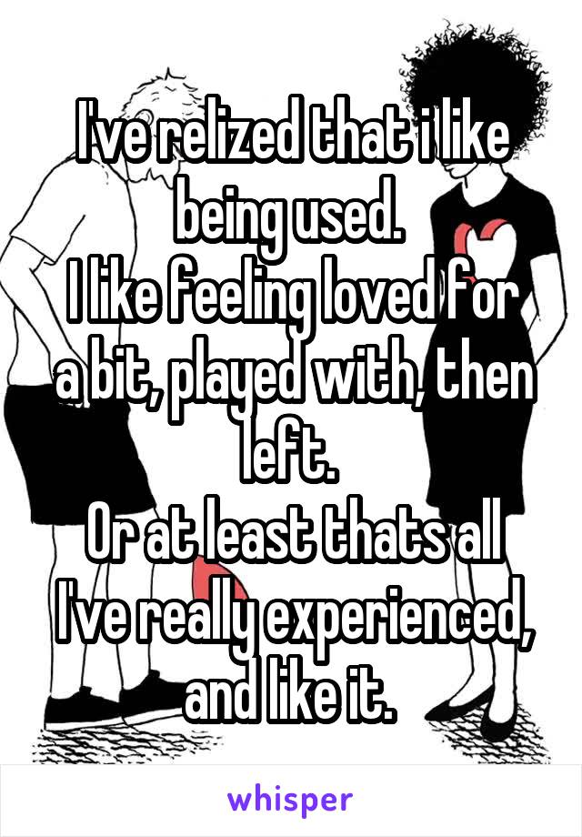 I've relized that i like being used. 
I like feeling loved for a bit, played with, then left. 
Or at least thats all I've really experienced, and like it. 