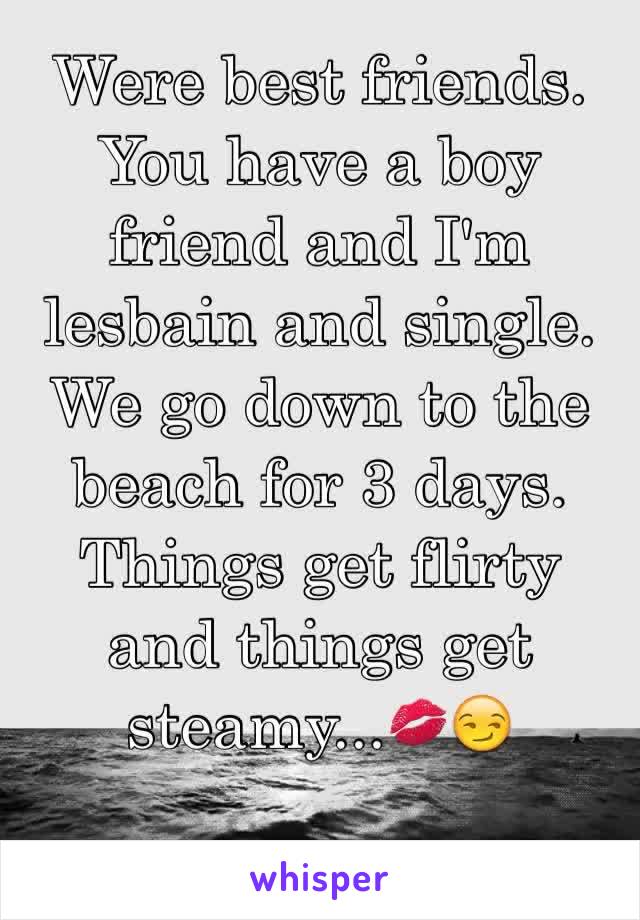 Were best friends. You have a boy friend and I'm lesbain and single. We go down to the beach for 3 days. Things get flirty and things get steamy...💋😏