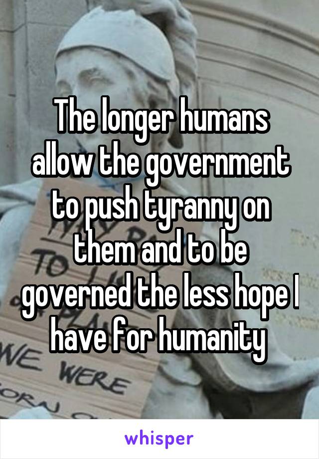 The longer humans allow the government to push tyranny on them and to be governed the less hope I have for humanity 