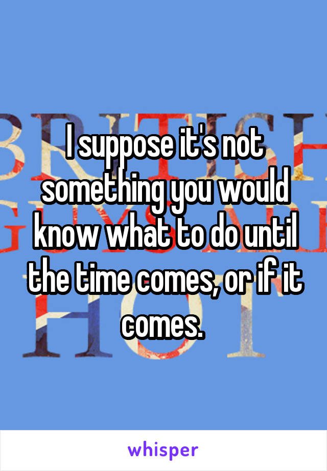 I suppose it's not something you would know what to do until the time comes, or if it comes. 