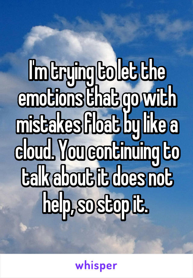 I'm trying to let the emotions that go with mistakes float by like a cloud. You continuing to talk about it does not help, so stop it. 