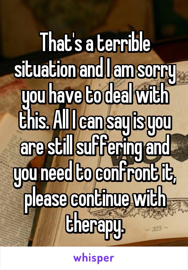 That's a terrible situation and I am sorry you have to deal with this. All I can say is you are still suffering and you need to confront it, please continue with therapy.