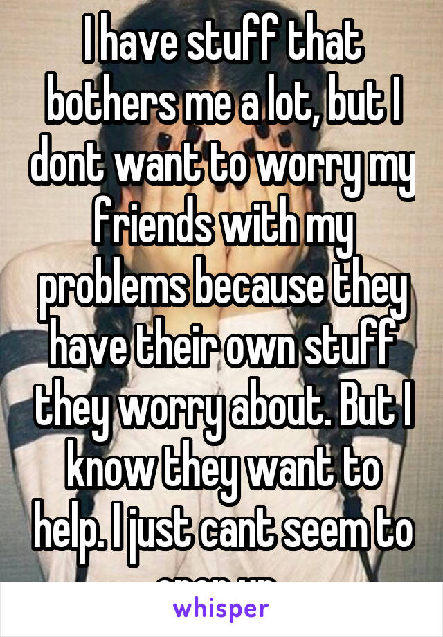 I have stuff that bothers me a lot, but I dont want to worry my friends with my problems because they have their own stuff they worry about. But I know they want to help. I just cant seem to open up..