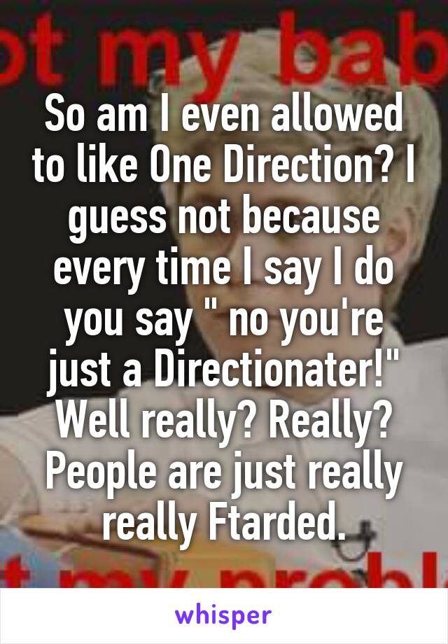 So am I even allowed to like One Direction? I guess not because every time I say I do you say " no you're just a Directionater!" Well really? Really? People are just really really Ftarded.