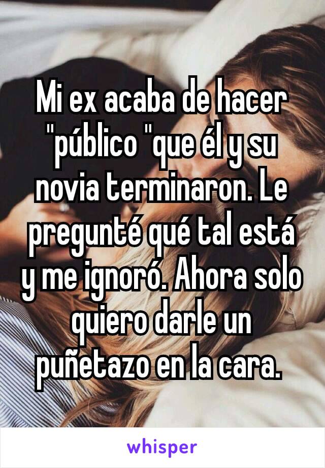 Mi ex acaba de hacer "público "que él y su novia terminaron. Le pregunté qué tal está y me ignoró. Ahora solo quiero darle un puñetazo en la cara. 