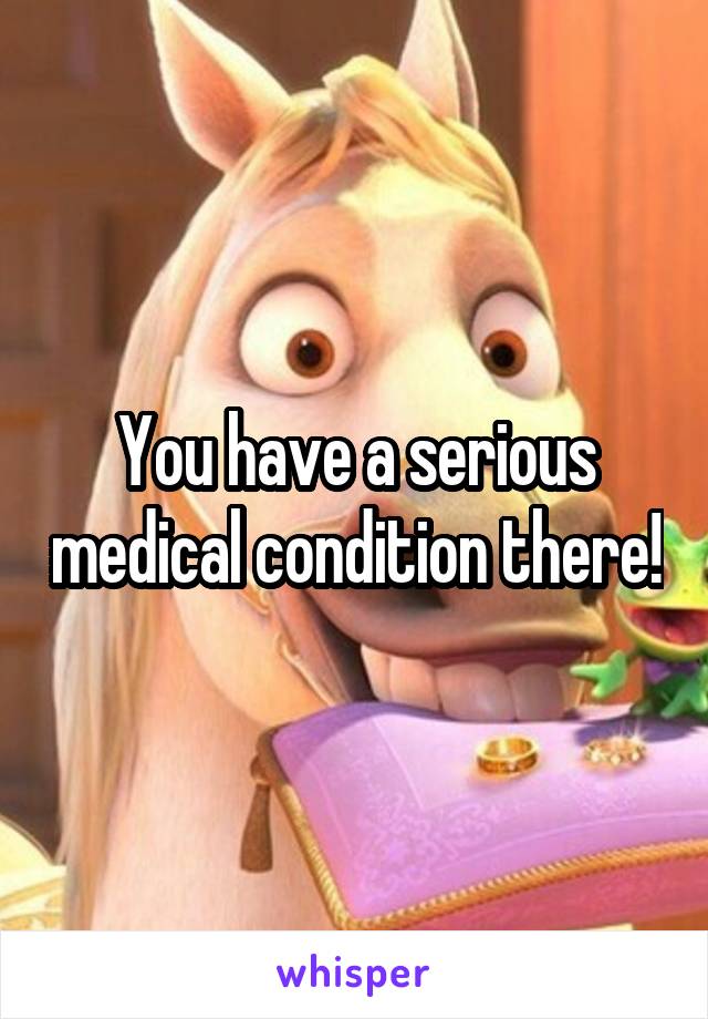 You have a serious medical condition there!