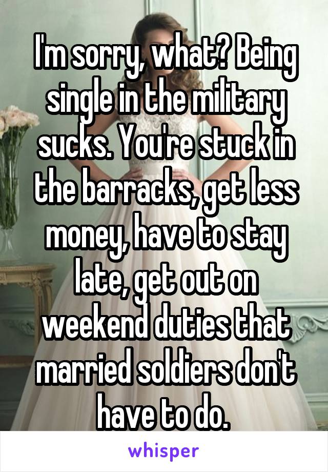 I'm sorry, what? Being single in the military sucks. You're stuck in the barracks, get less money, have to stay late, get out on weekend duties that married soldiers don't have to do. 