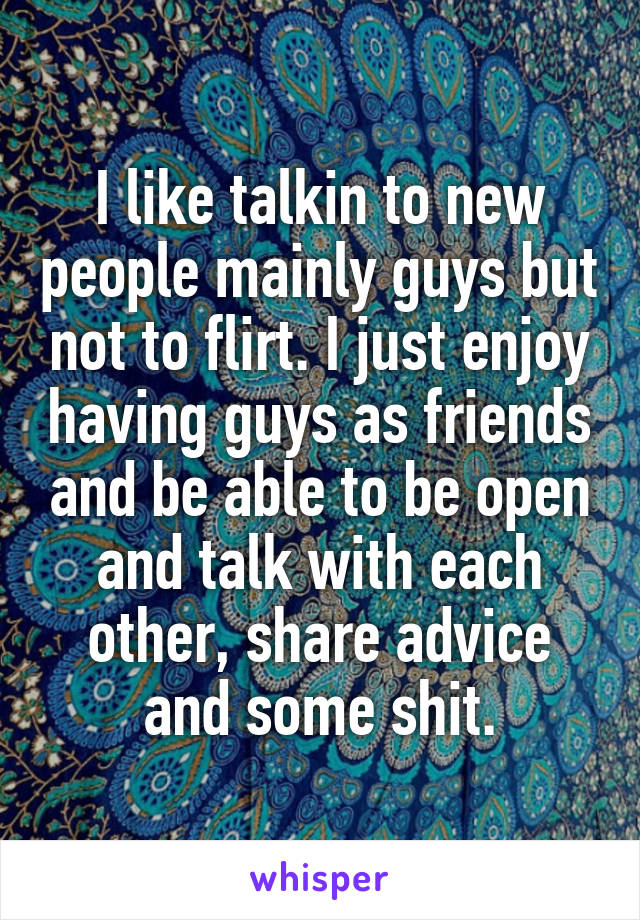 I like talkin to new people mainly guys but not to flirt. I just enjoy having guys as friends and be able to be open and talk with each other, share advice and some shit.