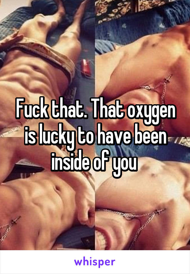 Fuck that. That oxygen is lucky to have been inside of you 