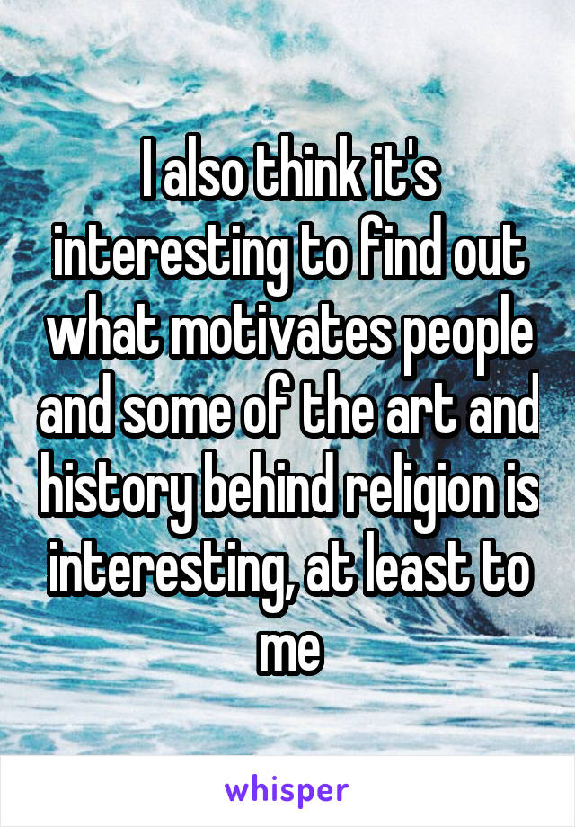 I also think it's interesting to find out what motivates people and some of the art and history behind religion is interesting, at least to me