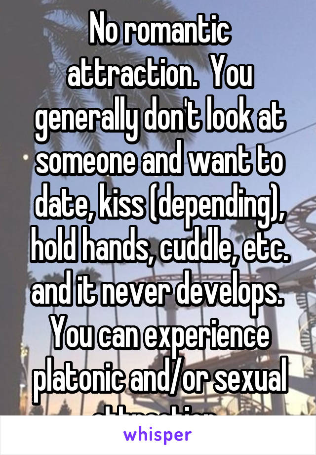 No romantic attraction.  You generally don't look at someone and want to date, kiss (depending), hold hands, cuddle, etc. and it never develops.  You can experience platonic and/or sexual attraction. 