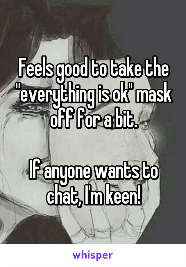 Feels good to take the "everything is ok" mask off for a bit.

If anyone wants to chat, I'm keen!