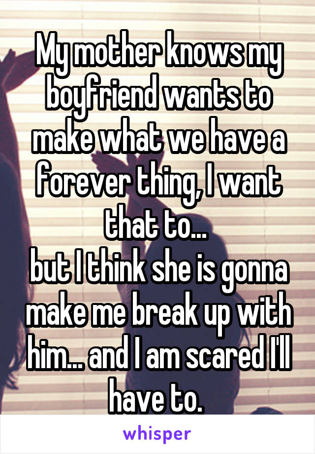 My mother knows my boyfriend wants to make what we have a forever thing, I want that to... 
but I think she is gonna make me break up with him... and I am scared I'll have to. 