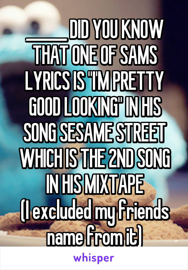 ______ DID YOU KNOW THAT ONE OF SAMS LYRICS IS "I'M PRETTY GOOD LOOKING" IN HIS SONG SESAME STREET WHICH IS THE 2ND SONG IN HIS MIXTAPE
(I excluded my friends name from it)