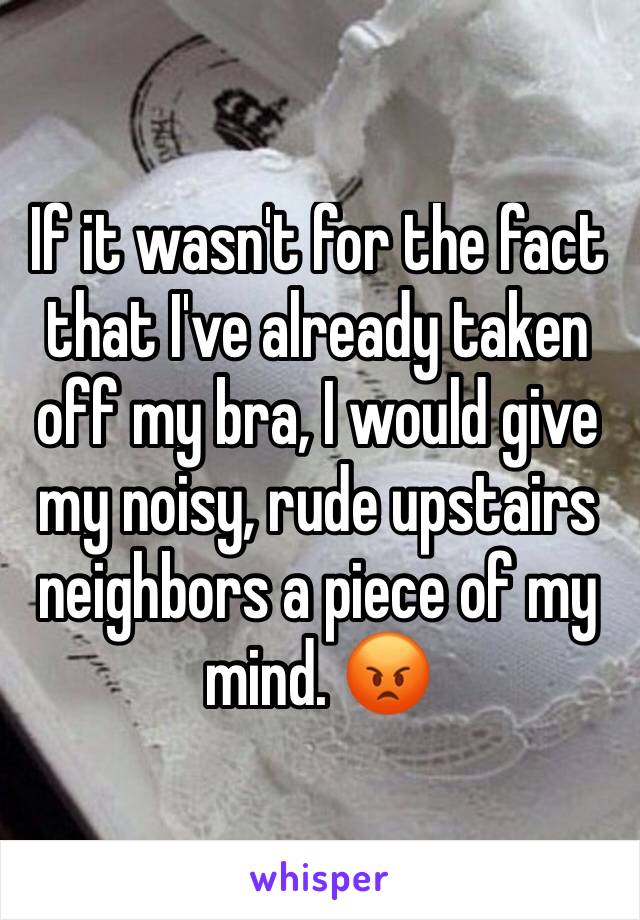 If it wasn't for the fact that I've already taken off my bra, I would give my noisy, rude upstairs neighbors a piece of my mind. 😡