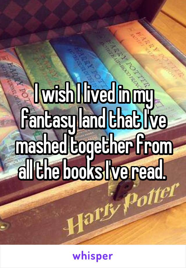 I wish I lived in my fantasy land that I've mashed together from all the books I've read. 