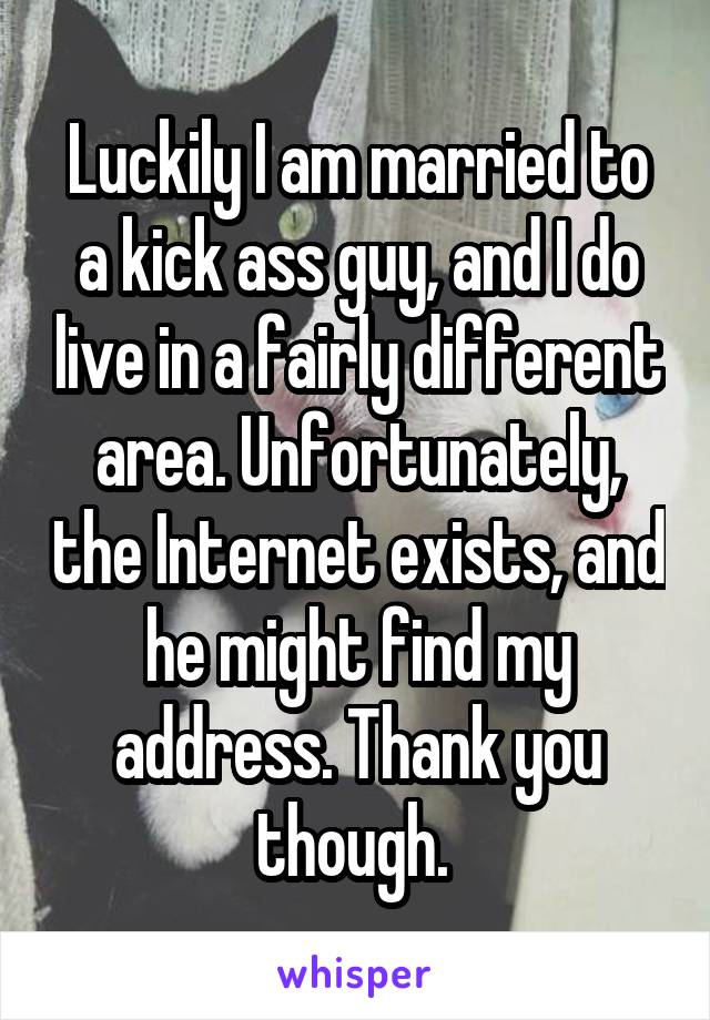 Luckily I am married to a kick ass guy, and I do live in a fairly different area. Unfortunately, the Internet exists, and he might find my address. Thank you though. 