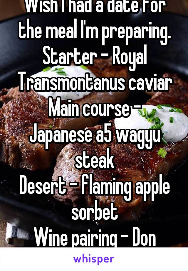 Wish I had a date for the meal I'm preparing.
Starter - Royal Transmontanus caviar
Main course - Japanese a5 wagyu steak
Desert - flaming apple sorbet
Wine pairing - Don perignon champagne