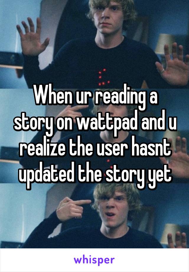 When ur reading a story on wattpad and u realize the user hasnt updated the story yet