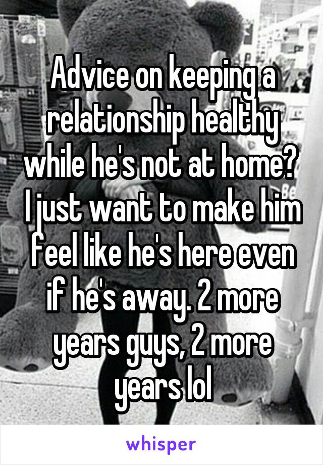 Advice on keeping a relationship healthy while he's not at home?  I just want to make him feel like he's here even if he's away. 2 more years guys, 2 more years lol