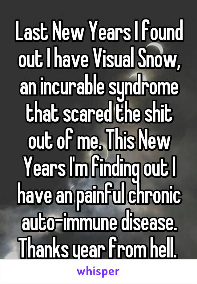 Last New Years I found out I have Visual Snow, an incurable syndrome that scared the shit out of me. This New Years I'm finding out I have an painful chronic auto-immune disease. Thanks year from hell. 