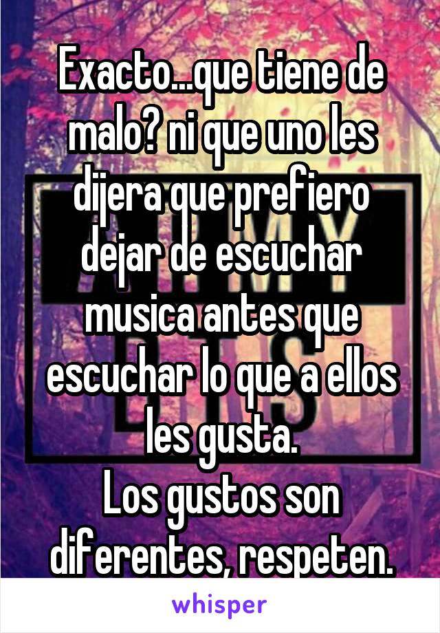 Exacto...que tiene de malo? ni que uno les dijera que prefiero dejar de escuchar musica antes que escuchar lo que a ellos les gusta.
Los gustos son diferentes, respeten.