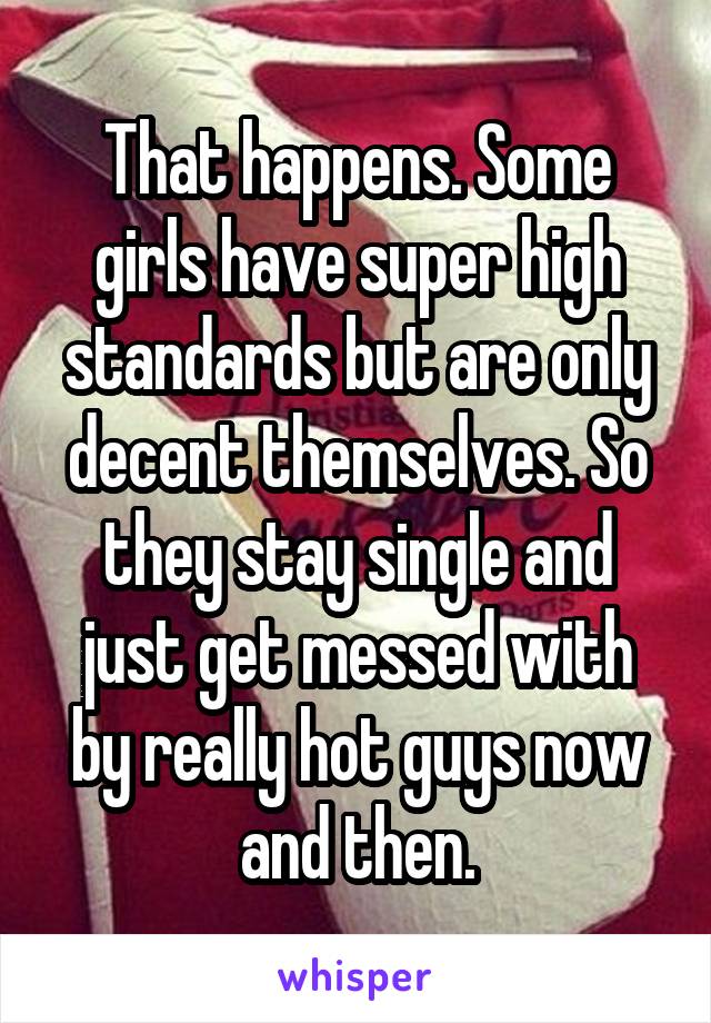 That happens. Some girls have super high standards but are only decent themselves. So they stay single and just get messed with by really hot guys now and then.