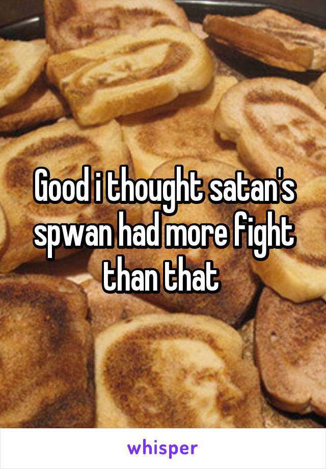 Good i thought satan's spwan had more fight than that 