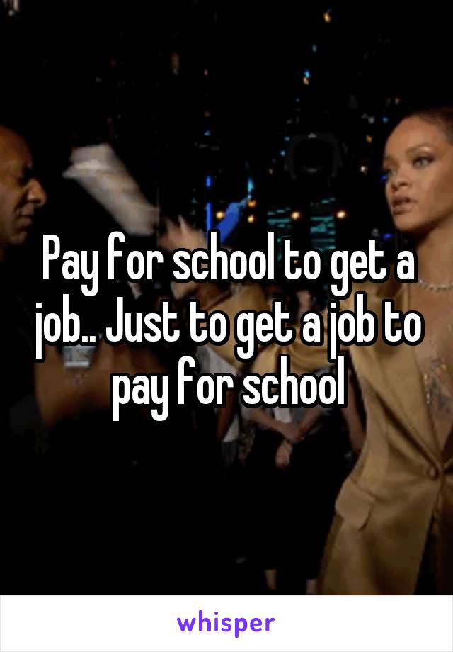 Pay for school to get a job.. Just to get a job to pay for school