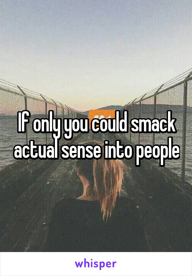 If only you could smack actual sense into people