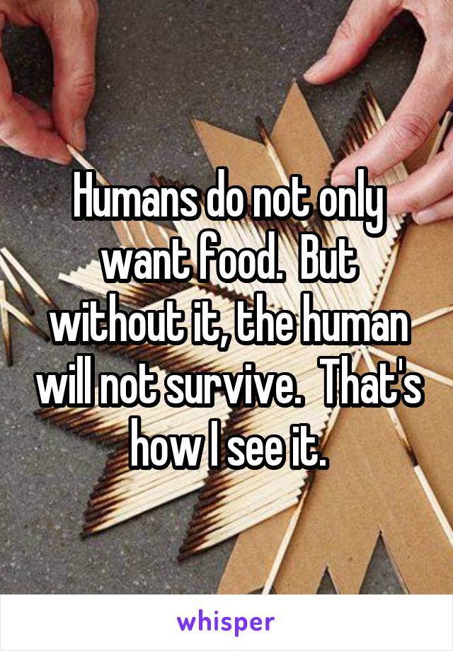 Humans do not only want food.  But without it, the human will not survive.  That's how I see it.