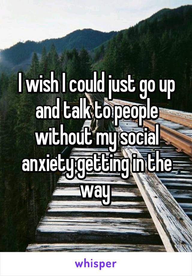 I wish I could just go up and talk to people without my social anxiety getting in the way 