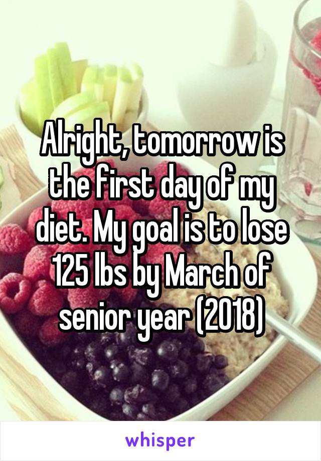 Alright, tomorrow is the first day of my diet. My goal is to lose 125 lbs by March of senior year (2018)