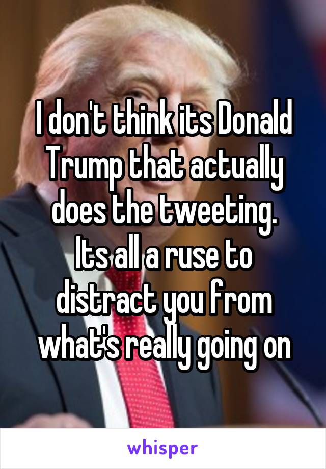 I don't think its Donald Trump that actually does the tweeting.
Its all a ruse to distract you from what's really going on