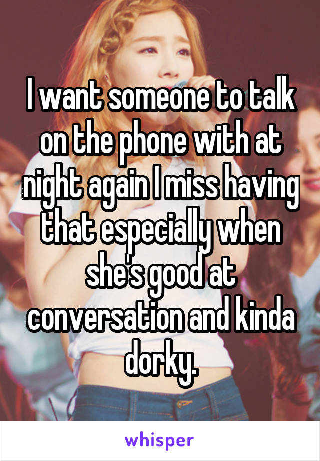 I want someone to talk on the phone with at night again I miss having that especially when she's good at conversation and kinda dorky.