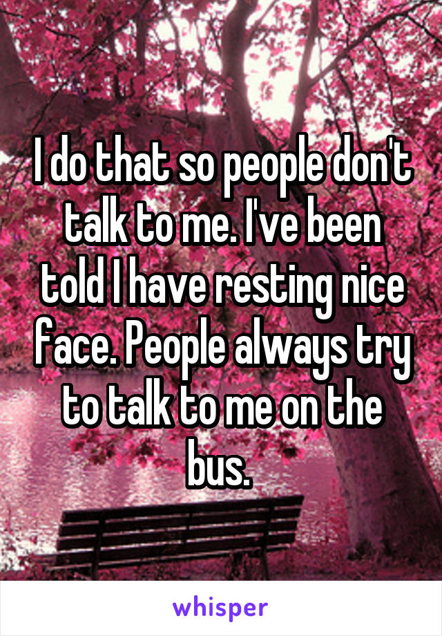 I do that so people don't talk to me. I've been told I have resting nice face. People always try to talk to me on the bus. 